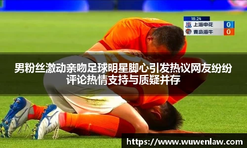 男粉丝激动亲吻足球明星脚心引发热议网友纷纷评论热情支持与质疑并存